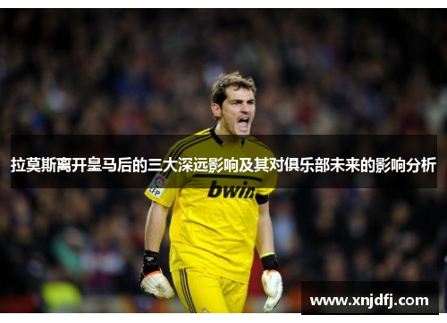 拉莫斯离开皇马后的三大深远影响及其对俱乐部未来的影响分析