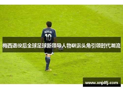梅西退役后全球足球新领导人物崭露头角引领时代潮流