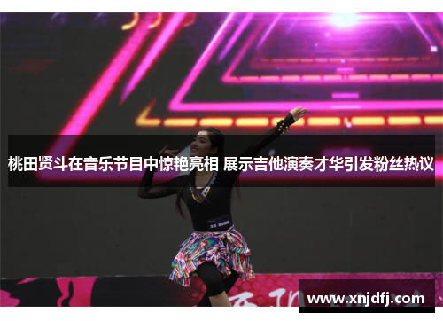 桃田贤斗在音乐节目中惊艳亮相 展示吉他演奏才华引发粉丝热议